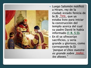  Luego Salomón notificó
a Hiram, rey de la
ciudad-estado fenicia de
(v.3) _____, que ya
estaba listo para iniciar
la construcción del
templo acerca del cual
su padre David le había
informado (1 R. 5:3).
 En él se ofrecerían
sacrificios, y sería
grande y glorioso, como
corresponde (v.5)
“porque el Dios nuestro
es grande sobre _______
los dioses.”
todos
Tiro
 