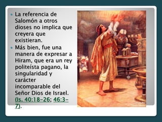  La referencia de
Salomón a otros
dioses no implica que
creyera que
existieran.
 Más bien, fue una
manera de expresar a
Hiram, que era un rey
politeísta pagano, la
singularidad y
carácter
incomparable del
Señor Dios de Israel.
(Is. 40:18-26; 46:3-
7).
 