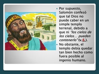  Por supuesto,
Salomón confesó
que tal Dios no
puede caber en un
simple templo
terrenal, debido a
que ni “los cielos de
los cielos… pueden
contenerlo” (v.__).
 No obstante, el
templo debía quedar
tan bien hecho como
fuera posible al
ingenio humano.
6
 