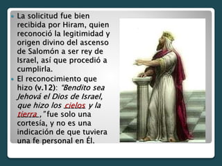  La solicitud fue bien
recibida por Hiram, quien
reconoció la legitimidad y
origen divino del ascenso
de Salomón a ser rey de
Israel, así que procedió a
cumplirla.
 El reconocimiento que
hizo (v.12): “Bendito sea
Jehová el Dios de Israel,
que hizo los ______ y la
______,” fue solo una
cortesía, y no es una
indicación de que tuviera
una fe personal en Él.
cielos
tierra
 
