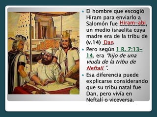  El hombre que escogió
Hiram para enviarlo a
Salomón fue __________,
un medio israelita cuya
madre era de la tribu de
(v.14) ____.
 Pero según 1 R. 7:13-
14, era “hijo de una
viuda de la tribu de
_______”.
 Esa diferencia puede
explicarse considerando
que su tribu natal fue
Dan, pero vivía en
Neftalí o viceversa.
Hiram-abi
Dan
Neftalí
 