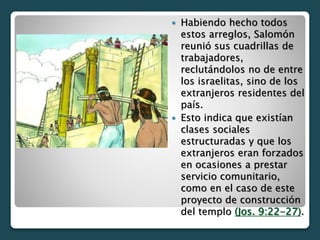  Habiendo hecho todos
estos arreglos, Salomón
reunió sus cuadrillas de
trabajadores,
reclutándolos no de entre
los israelitas, sino de los
extranjeros residentes del
país.
 Esto indica que existían
clases sociales
estructuradas y que los
extranjeros eran forzados
en ocasiones a prestar
servicio comunitario,
como en el caso de este
proyecto de construcción
del templo (Jos. 9:22-27).
 