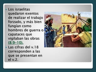  Los israelitas
quedaron exentos
de realizar el trabajo
forzado, y más bien
fungían como
hombres de guerra o
capataces que
vigilaban las obras
(8:9-10).
 Las cifras del v.18
corresponden a las
que se presentan en
el v.2.
 