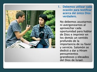 1. Debemos utilizar cada
ocasión para testificar
acerca del único Dios
verdadero.
No debemos asustarnos
ni avergonzarnos al
aprovechar cada
oportunidad para hablar
de Dios e imprimir en
los demás un sentido
profundo de la
importancia de su favor
y servicio. Salomón se
dedicó a dar a Hiram
pensamientos
grandiosos y elevados
del Dios de Israel.
 
