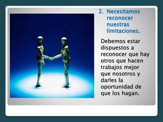 2. Necesitamos
reconocer
nuestras
limitaciones.
Debemos estar
dispuestos a
reconocer que hay
otros que hacen
trabajos mejor
que nosotros y
darles la
oportunidad de
que los hagan.
 