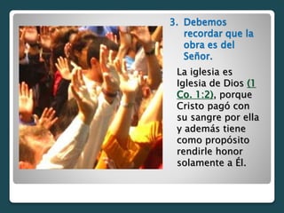 3. Debemos
recordar que la
obra es del
Señor.
La iglesia es
Iglesia de Dios (1
Co. 1:2), porque
Cristo pagó con
su sangre por ella
y además tiene
como propósito
rendirle honor
solamente a Él.
 