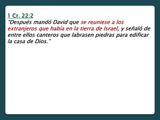 1 Cr. 22:2
“Después mandó David que se reuniese a los
extranjeros que había en la tierra de Israel, y señaló de
entre ellos canteros que labrasen piedras para edificar
la casa de Dios.”
 