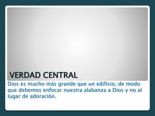 VERDAD CENTRAL
Dios es mucho más grande que un edificio, de modo
que debemos enfocar nuestra alabanza a Dios y no al
lugar de adoración.
 