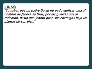 1 R. 5:3
“Tú sabes que mi padre David no pudo edificar casa al
nombre de Jehová su Dios, por las guerras que le
rodearon, hasta que Jehová puso sus enemigos bajo las
plantas de sus pies.”
 