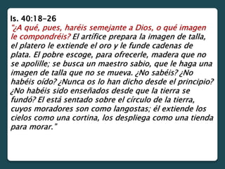 Is. 40:18-26
“¿A qué, pues, haréis semejante a Dios, o qué imagen
le compondréis? El artífice prepara la imagen de talla,
el platero le extiende el oro y le funde cadenas de
plata. El pobre escoge, para ofrecerle, madera que no
se apolille; se busca un maestro sabio, que le haga una
imagen de talla que no se mueva. ¿No sabéis? ¿No
habéis oído? ¿Nunca os lo han dicho desde el principio?
¿No habéis sido enseñados desde que la tierra se
fundó? El está sentado sobre el círculo de la tierra,
cuyos moradores son como langostas; él extiende los
cielos como una cortina, los despliega como una tienda
para morar.”
 