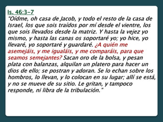 Is. 46:3-7
“Oídme, oh casa de Jacob, y todo el resto de la casa de
Israel, los que sois traídos por mí desde el vientre, los
que sois llevados desde la matriz. Y hasta la vejez yo
mismo, y hasta las canas os soportaré yo; yo hice, yo
llevaré, yo soportaré y guardaré. ¿A quién me
asemejáis, y me igualáis, y me comparáis, para que
seamos semejantes? Sacan oro de la bolsa, y pesan
plata con balanzas, alquilan un platero para hacer un
dios de ello; se postran y adoran. Se lo echan sobre los
hombros, lo llevan, y lo colocan en su lugar; allí se está,
y no se mueve de su sitio. Le gritan, y tampoco
responde, ni libra de la tribulación.”
 