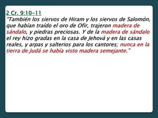 2 Cr. 9:10-11
“También los siervos de Hiram y los siervos de Salomón,
que habían traído el oro de Ofir, trajeron madera de
sándalo, y piedras preciosas. Y de la madera de sándalo
el rey hizo gradas en la casa de Jehová y en las casas
reales, y arpas y salterios para los cantores; nunca en la
tierra de Judá se había visto madera semejante.”
 