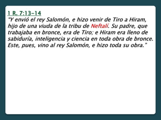 1 R. 7:13-14
“Y envió el rey Salomón, e hizo venir de Tiro a Hiram,
hijo de una viuda de la tribu de Neftalí. Su padre, que
trabajaba en bronce, era de Tiro; e Hiram era lleno de
sabiduría, inteligencia y ciencia en toda obra de bronce.
Este, pues, vino al rey Salomón, e hizo toda su obra.”
 