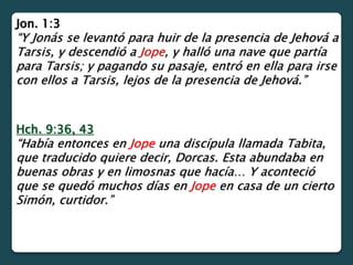 Jon. 1:3
“Y Jonás se levantó para huir de la presencia de Jehová a
Tarsis, y descendió a Jope, y halló una nave que partía
para Tarsis; y pagando su pasaje, entró en ella para irse
con ellos a Tarsis, lejos de la presencia de Jehová.”
Hch. 9:36, 43
“Había entonces en Jope una discípula llamada Tabita,
que traducido quiere decir, Dorcas. Esta abundaba en
buenas obras y en limosnas que hacía… Y aconteció
que se quedó muchos días en Jope en casa de un cierto
Simón, curtidor.”
 