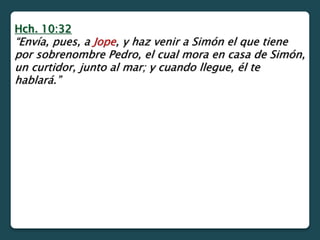 Hch. 10:32
“Envía, pues, a Jope, y haz venir a Simón el que tiene
por sobrenombre Pedro, el cual mora en casa de Simón,
un curtidor, junto al mar; y cuando llegue, él te
hablará.”
 