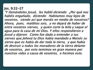 Jos. 9:22-27
“Y llamándolos Josué, les habló diciendo: ¿Por qué nos
habéis engañado, diciendo: Habitamos muy lejos de
vosotros, siendo así que moráis en medio de nosotros?
Ahora, pues, malditos sois, y no dejará de haber de
entre vosotros siervos, y quien corte la leña y saque el
agua para la casa de mi Dios. Y ellos respondieron a
Josué y dijeron: Como fue dado a entender a tus
siervos que Jehová tu Dios había mandado a Moisés su
siervo que os había de dar toda la tierra, y que había
de destruir a todos los moradores de la tierra delante
de vosotros, por esto temimos en gran manera por
nuestras vidas a causa de vosotros, e hicimos esto.
 