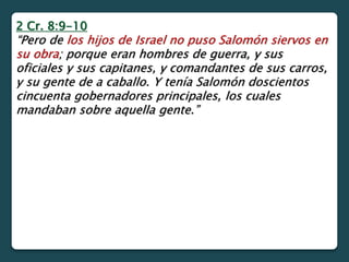 2 Cr. 8:9-10
“Pero de los hijos de Israel no puso Salomón siervos en
su obra; porque eran hombres de guerra, y sus
oficiales y sus capitanes, y comandantes de sus carros,
y su gente de a caballo. Y tenía Salomón doscientos
cincuenta gobernadores principales, los cuales
mandaban sobre aquella gente.”
 