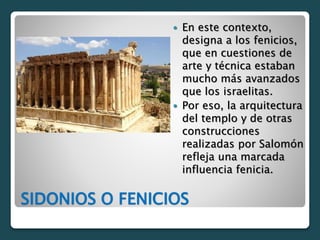 SIDONIOS O FENICIOS
 En este contexto,
designa a los fenicios,
que en cuestiones de
arte y técnica estaban
mucho más avanzados
que los israelitas.
 Por eso, la arquitectura
del templo y de otras
construcciones
realizadas por Salomón
refleja una marcada
influencia fenicia.
 