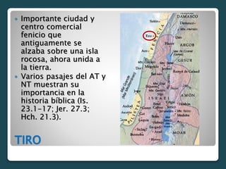 TIRO
 Importante ciudad y
centro comercial
fenicio que
antiguamente se
alzaba sobre una isla
rocosa, ahora unida a
la tierra.
 Varios pasajes del AT y
NT muestran su
importancia en la
historia bíblica (Is.
23.1-17; Jer. 27.3;
Hch. 21.3).
 