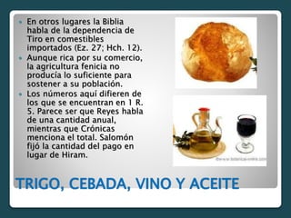 TRIGO, CEBADA, VINO Y ACEITE
 En otros lugares la Biblia
habla de la dependencia de
Tiro en comestibles
importados (Ez. 27; Hch. 12).
 Aunque rica por su comercio,
la agricultura fenicia no
producía lo suficiente para
sostener a su población.
 Los números aquí difieren de
los que se encuentran en 1 R.
5. Parece ser que Reyes habla
de una cantidad anual,
mientras que Crónicas
menciona el total. Salomón
fijó la cantidad del pago en
lugar de Hiram.
 