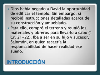 INTRODUCCIÓN
 Dios había negado a David la oportunidad
de edificar el templo. Sin embargo, sí
recibió instrucciones detalladas acerca de
su construcción y amueblado.
 Para ello, compró el terreno y reunió los
materiales y obreros para llevarlo a cabo (1
Cr. 21-22). Iba a ser en su hijo y sucesor,
Salomón, en quien recaería la
responsabilidad de hacer realidad ese
sueño.
 