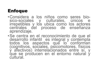 Enfoque
•Considera a los niños como seres bio-
sico-sociales y culturales, únicos e
irrepetibles y los ubica como los actores
centrales del proceso de enseñanza
aprendizaje.
•Se centra en el reconocimiento de que el
desarrollo infantil es integral y contempla
todos los aspectos que lo conforman
(cognitivos, sociales, psicomotores, físicos
y afectivos) interrelacionados entre sí, y
que se producen en el entorno natural y
cultural.
 