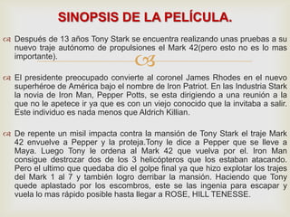 
 Después de 13 años Tony Stark se encuentra realizando unas pruebas a su
nuevo traje autónomo de propulsiones el Mark 42(pero esto no es lo mas
importante).
 El presidente preocupado convierte al coronel James Rhodes en el nuevo
superhéroe de América bajo el nombre de Iron Patriot. En las Industria Stark
la novia de Iron Man, Pepper Potts, se esta dirigiendo a una reunión a la
que no le apetece ir ya que es con un viejo conocido que la invitaba a salir.
Este individuo es nada menos que Aldrich Killian.
 De repente un misil impacta contra la mansión de Tony Stark el traje Mark
42 envuelve a Pepper y la proteja.Tony le dice a Pepper que se lleve a
Maya. Luego Tony le ordena al Mark 42 que vuelva por el. Iron Man
consigue destrozar dos de los 3 helicópteros que los estaban atacando.
Pero el ultimo que quedaba dio el golpe final ya que hizo explotar los trajes
del Mark 1 al 7 y también logro derribar la mansión. Haciendo que Tony
quede aplastado por los escombros, este se las ingenia para escapar y
vuela lo mas rápido posible hasta llegar a ROSE, HILL TENESSE.
SINOPSIS DE LA PELÍCULA.
 