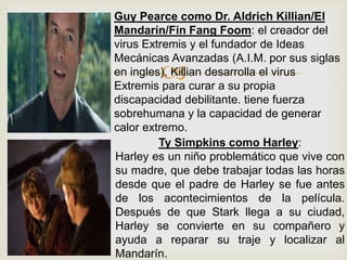 
Guy Pearce como Dr. Aldrich Killian/El
Mandarín/Fin Fang Foom: el creador del
virus Extremis y el fundador de Ideas
Mecánicas Avanzadas (A.I.M. por sus siglas
en ingles). Killian desarrolla el virus
Extremis para curar a su propia
discapacidad debilitante. tiene fuerza
sobrehumana y la capacidad de generar
calor extremo.
Ty Simpkins como Harley:
Harley es un niño problemático que vive con
su madre, que debe trabajar todas las horas
desde que el padre de Harley se fue antes
de los acontecimientos de la película.
Después de que Stark llega a su ciudad,
Harley se convierte en su compañero y
ayuda a reparar su traje y localizar al
Mandarín.
 
