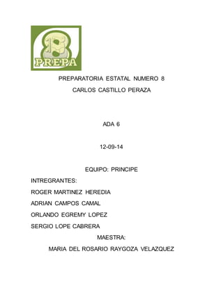 PREPARATORIA ESTATAL NUMERO 8 
CARLOS CASTILLO PERAZA 
ADA 6 
12-09-14 
EQUIPO: PRINCIPE 
INTREGRANTES: 
ROGER MARTINEZ HEREDIA 
ADRIAN CAMPOS CAMAL 
ORLANDO EGREMY LOPEZ 
SERGIO LOPE CABRERA 
MAESTRA: 
MARIA DEL ROSARIO RAYGOZA VELAZQUEZ 
 