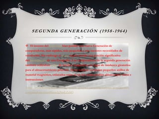 SEGUNDA GENERACIÓN (1958 -1964)
 El invento del transistor hizo posible una nueva Generación de
computadoras, más rápidas, más pequeñas y con menores necesidades de
ventilación. Sin embargo el costo seguía siendo una porción significativa
del presupuesto de una Compañía. Las computadoras de la segunda generación
también utilizaban redes de núcleos magnéticos en lugar de tambores giratorios
para el almacenamiento primario. Estos núcleos contenían pequeños anillos de
material magnético, enlazados entre sí, en los cuales podían almacenarse datos e
instrucciones.
http://www.monografias.com/trabajos28/generaciones-computadoras/generaciones-
computadoras.shtml#ixzz2gNmLZzhO
 