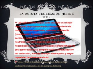 LA QUINTA GENER A CIÓN (DESDE
1991)
 Las aplicaciones exigen cada vez más una mayor
capacidad de procesamiento y almacenamiento de
datos. Sistemas especiales, sistemas multimedia
(combinación de textos, gráficos, imágenes y
sonidos), bases de datos distribuidas y redes
neutrales, son sólo algunos ejemplos de esas
necesidades. Una de las principales características de
esta generación es la simplificación y miniaturización
del ordenador, además de mejor desempeño y mayor
capacidad de almacenamiento.
 http://www.informatica-hoy.com.ar/hardware-pc-
desktop/Generaciones-de-la-computadora.php
 