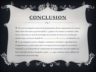 CONCLUSION
 En esta investigación acerca de las generaciones de las computadoras nos hemos
dado cuenta del avance que han tenidos y , gracias a los avances en relación a ellas
hemos alcanzado un nivel de tecnología muy elevado el cual nos ha servido para
muchas áreas, como por ejemplo las comunicaciones, la medicina, la educación, etc.
 La investigación actual va dirigida a aumentar la velocidad y capacidad de las
computadoras se centra sobre todo en la mejora de la tecnología de los circuitos
integrados y en el desarrollo de componentes de conmutación aún más rápidos. Se
han construido circuitos integrados a gran escala que contienen varios millones de
componentes en un solo chip.
 