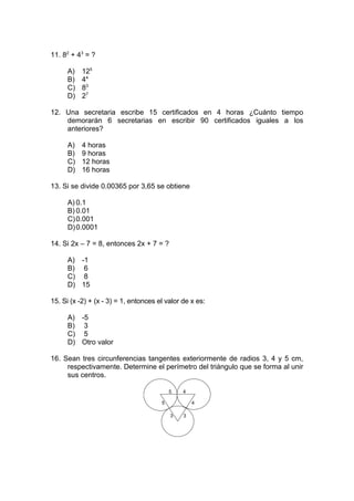 11. 82
+ 43
= ?
A) 125
B) 44
C) 83
D) 27
12. Una secretaria escribe 15 certificados en 4 horas ¿Cuánto tiempo
demorarán 6 secretarias en escribir 90 certificados iguales a los
anteriores?
A) 4 horas
B) 9 horas
C) 12 horas
D) 16 horas
13. Si se divide 0.00365 por 3,65 se obtiene
A) 0.1
B) 0.01
C)0.001
D)0.0001
14. Si 2x – 7 = 8, entonces 2x + 7 = ?
A) -1
B) 6
C) 8
D) 15
15. Si (x -2) + (x - 3) = 1, entonces el valor de x es:
A) -5
B) 3
C) 5
D) Otro valor
16. Sean tres circunferencias tangentes exteriormente de radios 3, 4 y 5 cm,
respectivamente. Determine el perímetro del triángulo que se forma al unir
sus centros.
5
5 4
4
3 3
 
