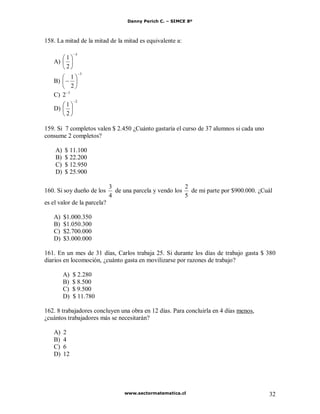 Danny Perich C. – SIMCE 8º
www.sectormatematica.cl 32
158. La mitad de la mitad de la mitad es equivalente a:
A)
3
2
1
B)
3
2
1
C) 3
2
D)
2
2
1
159. Si 7 completos valen $ 2.450 ¿Cuánto gastaría el curso de 37 alumnos si cada uno
consume 2 completos?
A) $ 11.100
B) $ 22.200
C) $ 12.950
D) $ 25.900
160. Si soy dueño de los
4
3
de una parcela y vendo los
5
2
de mi parte por $900.000. ¿Cuál
es el valor de la parcela?
A) $1.000.350
B) $1.050.300
C) $2.700.000
D) $3.000.000
161. En un mes de 31 días, Carlos trabaja 25. Si durante los días de trabajo gasta $ 380
diarios en locomoción, ¿cuánto gasta en movilizarse por razones de trabajo?
A) $ 2.280
B) $ 8.500
C) $ 9.500
D) $ 11.780
162. 8 trabajadores concluyen una obra en 12 días. Para concluirla en 4 días menos,
¿cuántos trabajadores más se necesitarán?
A) 2
B) 4
C) 6
D) 12
 