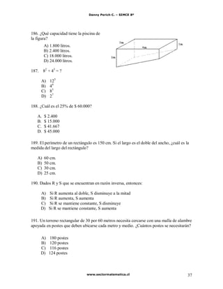 Danny Perich C. – SIMCE 8º
www.sectormatematica.cl 37
186. ¿Qué capacidad tiene la piscina de
la figura?
A) 1.800 litros.
B) 2.400 litros.
C) 18.000 litros.
D) 24.000 litros.
187. 82
+ 43
= ?
A) 125
B) 44
C) 83
D) 27
188. ¿Cuál es el 25% de $ 60.000?
A. $ 2.400
B. $ 15.000
C. $ 41.667
D. $ 45.000
189. El perímetro de un rectángulo es 150 cm. Si el largo es el doble del ancho, ¿cuál es la
medida del largo del rectángulo?
A) 60 cm.
B) 50 cm.
C) 30 cm.
D) 25 cm.
190. Dados R y S que se encuentran en razón inversa, entonces:
A) Si R aumenta al doble, S disminuye a la mitad
B) Si R aumenta, S aumenta
C) Si R se mantiene constante, S disminuye
D) Si R se mantiene constante, S aumenta
191. Un terreno rectangular de 30 por 60 metros necesita cercarse con una malla de alambre
apoyada en postes que deben ubicarse cada metro y medio. ¿Cuántos postes se necesitarán?
A) 180 postes
B) 120 postes
C) 116 postes
D) 124 postes
 