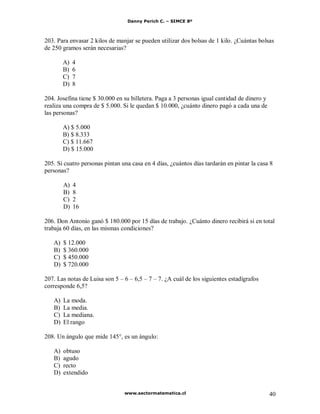 Danny Perich C. – SIMCE 8º
www.sectormatematica.cl 40
203. Para envasar 2 kilos de manjar se pueden utilizar dos bolsas de 1 kilo. ¿Cuántas bolsas
de 250 gramos serán necesarias?
A) 4
B) 6
C) 7
D) 8
204. Josefina tiene $ 30.000 en su billetera. Paga a 3 personas igual cantidad de dinero y
realiza una compra de $ 5.000. Si le quedan $ 10.000, ¿cuánto dinero pagó a cada una de
las personas?
A) $ 5.000
B) $ 8.333
C) $ 11.667
D) $ 15.000
205. Si cuatro personas pintan una casa en 4 días, ¿cuántos días tardarán en pintar la casa 8
personas?
A) 4
B) 8
C) 2
D) 16
206. Don Antonio ganó $ 180.000 por 15 días de trabajo. ¿Cuánto dinero recibirá si en total
trabaja 60 días, en las mismas condiciones?
A) $ 12.000
B) $ 360.000
C) $ 450.000
D) $ 720.000
207. Las notas de Luisa son 5 – 6 – 6,5 – 7 – 7. ¿A cuál de los siguientes estadígrafos
corresponde 6,5?
A) La moda.
B) La media.
C) La mediana.
D) El rango
208. Un ángulo que mide 145°, es un ángulo:
A) obtuso
B) agudo
C) recto
D) extendido
 