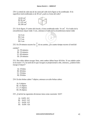 Danny Perich C. – SIMCE 8º
www.sectormatematica.cl 45
230. La mitad de cada una de las caras del cubo de la figura se ha sombreado. Si la
superficie total sombreada es de 48 cm2
¿cuál es el área del cubo?
A) 64 cm3
B) 96 cm3
C) 192 cm3
D) 288 cm3
231. En la figura, O centro del círculo, el área sombreada mide 5 cm2
. Si el radio de la
circunferencia mayor mide 6 cm., entonces el radio de la circunferencia menor mide
A) 4 cm
B) 2 cm
C) 5 cm
D) 3 cm
232. En 20 minutos recorro los
3
2
de un camino, ¿En cuanto tiempo recorro el total del
camino?
A) 30 minutos
B) 10 minutos
C) 60 minutos
D) 20 minutos
233. Dos niños deben recoger fruta, entre ambos deben hacer 60 kilos. Si sus edades están
en la razón 1:5 y la razón de lo que recogen es proporcional a ello, entonces, ¿cuántos kilos
recoge el mayor?
A) 10 kilos
B) 60 kilos
C) 54 kilos
D) 50 kilos
234. En dos bolsas caben 7 objetos, entonces en ocho bolsas caben:
A) 9 objetos
B) 15 objetos
C) 17 objetos
D) 28 objetos
235. ¿Cuál de las siguientes divisiones tiene como cuociente 0,83?
A) 0,458 : 0,5
B) 0,415 : 0,5
C) 0,438 : 0,5
D) 0,458 : 0,6
O
 