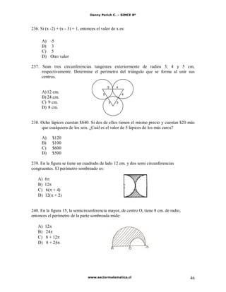 Danny Perich C. – SIMCE 8º
www.sectormatematica.cl 46
236. Si (x -2) + (x - 3) = 1, entonces el valor de x es:
A) -5
B) 3
C) 5
D) Otro valor
237. Sean tres circunferencias tangentes exteriormente de radios 3, 4 y 5 cm,
respectivamente. Determine el perímetro del triángulo que se forma al unir sus
centros.
A)12 cm.
B) 24 cm.
C) 9 cm.
D) 8 cm.
238. Ocho lápices cuestan $840. Si dos de ellos tienen el mismo precio y cuestan $20 más
que cualquiera de los seis. ¿Cuál es el valor de 5 lápices de los más caros?
A) $120
B) $100
C) $600
D) $500
239. En la figura se tiene un cuadrado de lado 12 cm. y dos semi circunferencias
congruentes. El perímetro sombreado es:
A) 6
B) 12
C) 6( + 4)
D) 12( + 2)
240. En la figura 15, la semicircunferencia mayor, de centro O, tiene 8 cm. de radio,
entonces el perímetro de la parte sombreada mide:
A) 12
B) 24
C) 8 + 12U
D) 8 + 24U
5
5 4
4
3 3
 