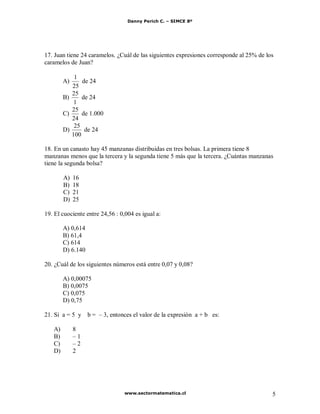 Danny Perich C. – SIMCE 8º
www.sectormatematica.cl 5
17. Juan tiene 24 caramelos. ¿Cuál de las siguientes expresiones corresponde al 25% de los
caramelos de Juan?
A)
25
1
de 24
B)
1
25
de 24
C)
24
25
de 1.000
D)
100
25
de 24
18. En un canasto hay 45 manzanas distribuidas en tres bolsas. La primera tiene 8
manzanas menos que la tercera y la segunda tiene 5 más que la tercera. ¿Cuántas manzanas
tiene la segunda bolsa?
A) 16
B) 18
C) 21
D) 25
19. El cuociente entre 24,56 : 0,004 es igual a:
A) 0,614
B) 61,4
C) 614
D) 6.140
20. ¿Cuál de los siguientes números está entre 0,07 y 0,08?
A) 0,00075
B) 0,0075
C) 0,075
D) 0,75
21. Si a = 5 y b = – 3, entonces el valor de la expresión a + b es:
A) 8
B) – 1
C) – 2
D) 2
 