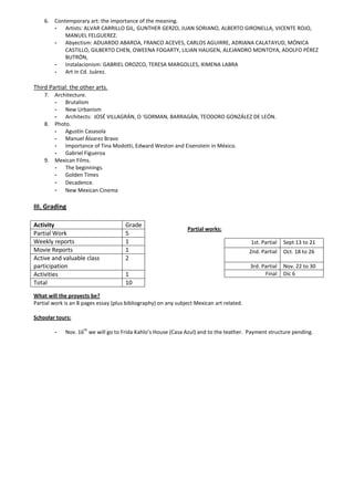 6. Contemporary art: the importance of the meaning.
       - Artists: ALVAR CARRILLO GIL, GUNTHER GERZO, JUAN SORIANO, ALBERTO GIRONELLA, VICENTE ROJO,
           MANUEL FELGUEREZ.
       - Abyectism: ADUARDO ABAROA, FRANCO ACEVES, CARLOS AGUIRRE, ADRIANA CALATAYUD, MÓNICA
           CASTILLO, GILBERTO CHEN, OWEENA FOGARTY, LILIAN HAUGEN, ALEJANDRO MONTOYA, ADOLFO PÉREZ
           BUTRÓN,
       - Instalacionism: GABRIEL OROZCO, TERESA MARGOLLES, XIMENA LABRA
       - Art in Cd. Juárez.

Third Partial: the other arts.
    7. Architecture.
       - Brutalism
       - New Urbanism
       - Architects: JOSÉ VILLAGRÁN, O ‘GORMAN, BARRAGÁN, TEODORO GONZÁLEZ DE LEÓN.
    8. Photo.
       - Agustín Casasola
       - Manuel Álvarez Bravo
       - Importance of Tina Modotti, Edward Weston and Eisenstein in México.
       - Gabriel Figueroa
    9. Mexican Films.
       - The beginnings.
       - Golden Times
       - Decadence.
       - New Mexican Cinema

III. Grading

Activity                              Grade
                                                                Partial works:
Partial Work                          5
Weekly reports                        1                                                    1st. Partial   Sept 13 to 21
Movie Reports                         1                                                    2nd. Partial   Oct. 18 to 26
Active and valuable class             2
participation                                                                              3rd. Partial   Nov. 22 to 30
Activities                            1                                                          Final    Dic 6
Total                                 10
What will the proyects be?
Partial work is an 8 pages essay (plus bibliography) on any subject Mexican art related.

Schoolar tours:
                     th
        -    Nov. 16 we will go to Frida Kahlo’s House (Casa Azul) and to the teather. Payment structure pending.
 