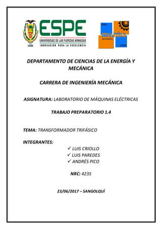 DEPARTAMENTO DE CIENCIAS DE LA ENERGÍA Y
MECÁNICA
CARRERA DE INGENIERÍA MECÁNICA
ASIGNATURA: LABORATORIO DE MÁQUINAS ELÉCTRICAS
TRABAJO PREPARATORIO 1.4
TEMA: TRANSFORMADOR TRIFÁSICO
INTEGRANTES:
 LUIS CRIOLLO
 LUIS PAREDES
 ANDRÉS PICO
NRC: 4235
23/06/2017 – SANGOLQUÍ
 