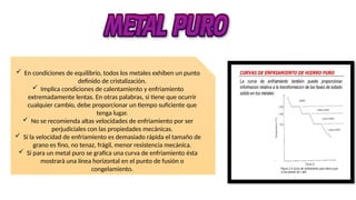  En condiciones de equilibrio, todos los metales exhiben un punto
definido de cristalización.
 Implica condiciones de calentamiento y enfriamiento
extremadamente lentas. En otras palabras, si tiene que ocurrir
cualquier cambio, debe proporcionar un tiempo suficiente que
tenga lugar.
 No se recomienda altas velocidades de enfriamiento por ser
perjudiciales con las propiedades mecánicas.
 Si la velocidad de enfriamiento es demasiado rápida el tamaño de
grano es fino, no tenaz, frágil, menor resistencia mecánica.
 Si para un metal puro se grafica una curva de enfriamiento ésta
mostrará una línea horizontal en el punto de fusión o
congelamiento.
 