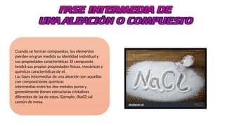 Cuando se forman compuestos, los elementos
pierden en gran medida su identidad individual y
sus propiedades características. El compuesto
tendrá sus propias propiedades físicas, mecánicas y
químicas características de el.
Las fases intermedias de una aleación son aquellas
con composiciones químicas
intermedias entre los dos metales puros y
generalmente tienen estructuras cristalinas
diferentes de las de estos. Ejemplo: (NaCl) sal
común de mesa.
 