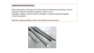 COMPUESTOS INTERSTICIALES:
Estos compuestos se forman por la unión entre los elementos de transición, como el
escandio, el titanio, el tantalio, tungsteno y hierro, con el
hidrogeno, oxigeno, carbono, bromo y nitrógeno. La palabra intersticial significa
“entre los espacios”.
Ejemplo: Carbono añadido al hierro, para la fabricación de aceros.
 
