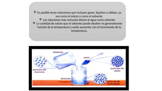  Es posible tener soluciones que incluyan gases, líquidos o sólidos, ya
sea como el soluto o como el solvente.
 Las soluciones más comunes tienen al agua como solvente.
 La cantidad de soluto que el solvente puede disolver es generalmente
función de la temperatura y suele aumentar con el incremento de la
temperatura.
 