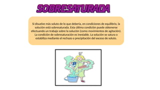Si disuelve más soluto de lo que debería, en condiciones de equilibrio, la
solución está sobresaturada. Esta última condición puede obtenerse
efectuando un trabajo sobre la solución (como movimientos de agitación).
La condición de sobresaturación es inestable. La solución se satura o
estabiliza mediante el rechazo o precipitación del exceso de soluto.
 