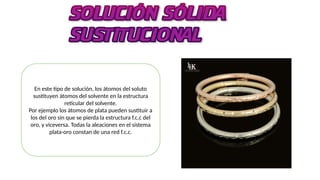 En este tipo de solución, los átomos del soluto
sustituyen átomos del solvente en la estructura
reticular del solvente.
Por ejemplo los átomos de plata pueden sustituir a
los del oro sin que se pierda la estructura f.c.c del
oro, y viceversa. Todas la aleaciones en el sistema
plata-oro constan de una red f.c.c.
 