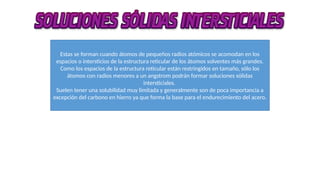 Estas se forman cuando átomos de pequeños radios atómicos se acomodan en los
espacios o intersticios de la estructura reticular de los átomos solventes más grandes.
Como los espacios de la estructura reticular están restringidos en tamaño, sólo los
átomos con radios menores a un angstrom podrán formar soluciones sólidas
intersticiales.
Suelen tener una solubilidad muy limitada y generalmente son de poca importancia a
excepción del carbono en hierro ya que forma la base para el endurecimiento del acero.
 