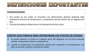 PUNTOS DE ESTADO:
• Son puntos en los cuales se encuentra una determinada aleación graficada bajo
parámetros técnicos de temperatura y composición química dentro de un diagrama de
fase.
• El punto de estado se determina en la intersección de dos rectas.
EXISTEN DOS FORMAS PARA DETERMINAR LOS PUNTOS DE ESTADO:
1) Se puede imponer un punto en cualquier parte del diagrama, en el cual se necesita
calcular composición química y temperatura.
2) Cuando se proporciona la composición química de la aleación y la temperatura, con
ellos se procede a graficar el punto de estado.
 
