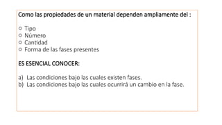 Como las propiedades de un material dependen ampliamente del :
o Tipo
o Número
o Cantidad
o Forma de las fases presentes
ES ESENCIAL CONOCER:
a) Las condiciones bajo las cuales existen fases.
b) Las condiciones bajo las cuales ocurrirá un cambio en la fase.
 